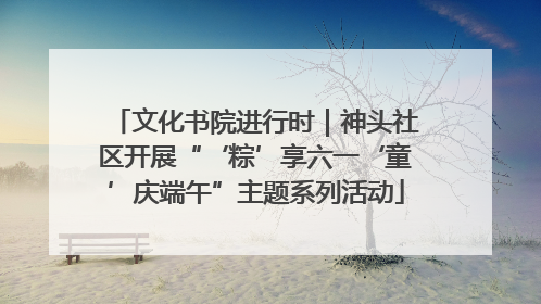 文化书院进行时｜神头社区开展“‘粽’享六一‘童’庆端午”主题系列活动