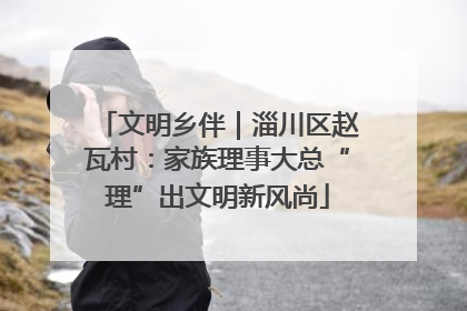 文明乡伴｜淄川区赵瓦村：家族理事大总“理”出文明新风尚