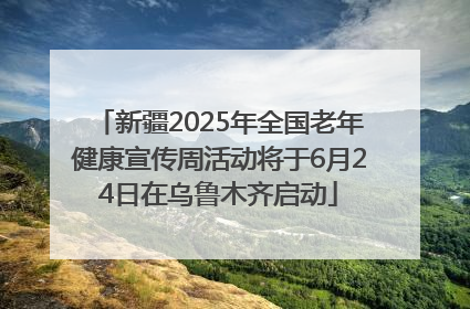 新疆2025年全国老年健康宣传周活动将于6月24日在乌鲁木齐启动