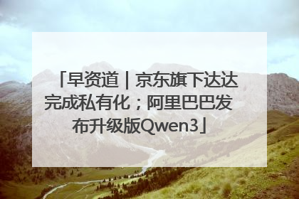早资道｜京东旗下达达完成私有化；阿里巴巴发布升级版Qwen3