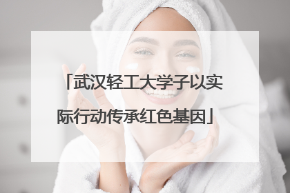 武汉轻工大学子以实际行动传承红色基因