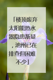 楼顶废弃太阳能热水器隐患渐显，池州已在排查但困难不少