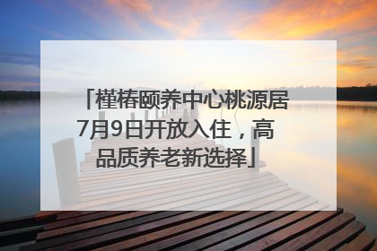 槿椿颐养中心桃源居7月9日开放入住，高品质养老新选择