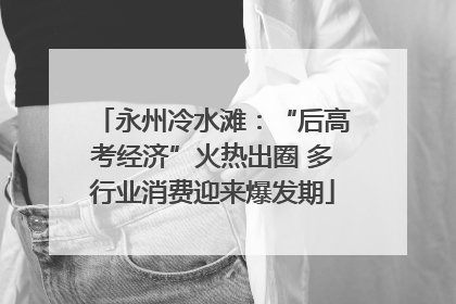 永州冷水滩：“后高考经济”火热出圈 多行业消费迎来爆发期