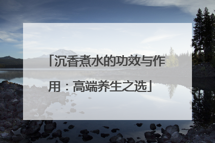 沉香煮水的功效与作用：高端养生之选