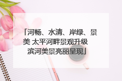 河畅、水清、岸绿、景美 太平河畔景观升级 滨河美景亮丽呈现