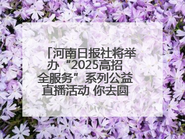 河南日报社将举办“2025高招全服务”系列公益直播活动 你去圆梦 我来护航