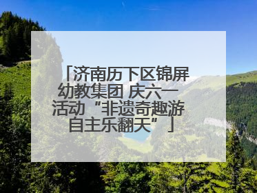 济南历下区锦屏幼教集团 庆六一活动“非遗奇趣游 自主乐翻天”