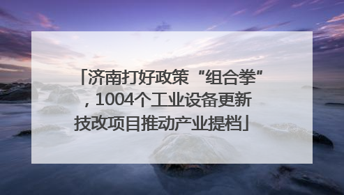济南打好政策“组合拳”，1004个工业设备更新技改项目推动产业提档