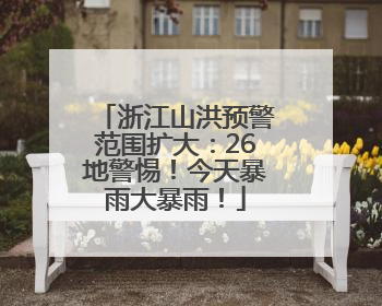 浙江山洪预警范围扩大：26地警惕！今天暴雨大暴雨！