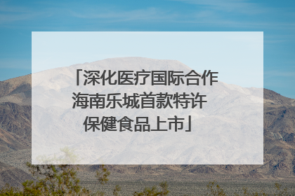 深化医疗国际合作 海南乐城首款特许保健食品上市