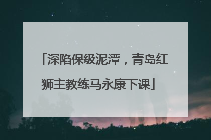 深陷保级泥潭，青岛红狮主教练马永康下课