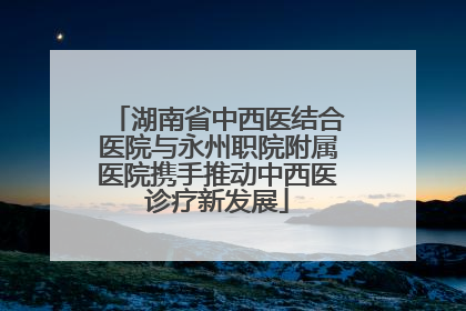 湖南省中西医结合医院与永州职院附属医院携手推动中西医诊疗新发展