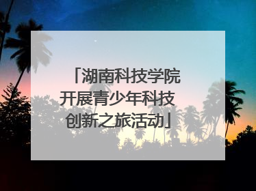 湖南科技学院开展青少年科技创新之旅活动