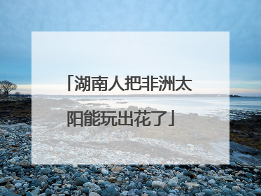 湖南人把非洲太阳能玩出花了