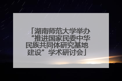 湖南师范大学举办“推进国家民委中华民族共同体研究基地建设”学术研讨会