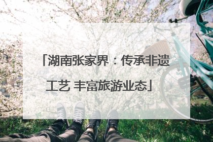 湖南张家界：传承非遗工艺 丰富旅游业态