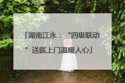 湖南江永：“四级联动”送医上门温暖人心