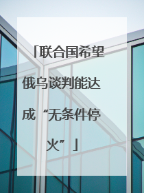 联合国希望俄乌谈判能达成“无条件停火”