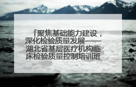 聚焦基础能力建设，深化检验质量发展——湖北省基层医疗机构临床检验质量控制培训班（孝感站）成功举办