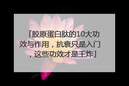 胶原蛋白肽的10大功效与作用，抗衰只是入门，这些功效才是王炸