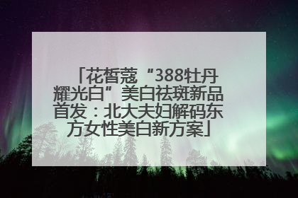 花皙蔻“388牡丹耀光白”美白祛斑新品首发：北大夫妇解码东方女性美白新方案