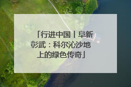 行进中国丨阜新彰武：科尔沁沙地上的绿色传奇
