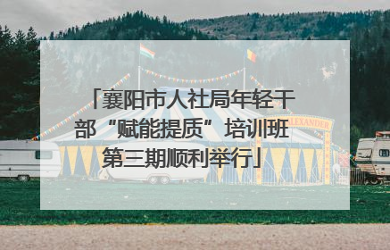 襄阳市人社局年轻干部“赋能提质”培训班第三期顺利举行