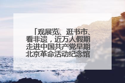 观展览、逛书市、看非遗，近万人假期走进中国共产党早期北京革命活动纪念馆解锁参观新体验