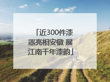 近300件漆器亮相安徽 展江南千年漆韵