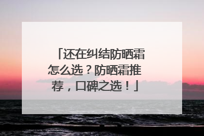 还在纠结防晒霜怎么选？防晒霜推荐，口碑之选！