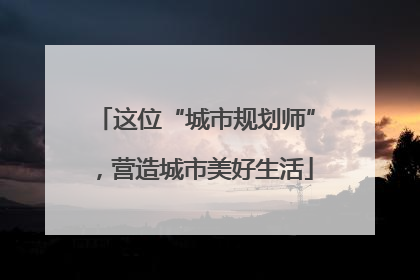 这位“城市规划师”，营造城市美好生活