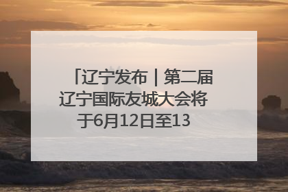 辽宁发布｜第二届辽宁国际友城大会将于6月12日至13日在沈阳举办