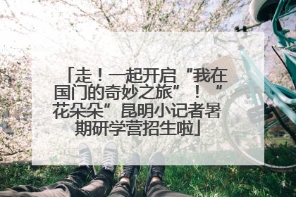 走！一起开启“我在国门的奇妙之旅”！“花朵朵”昆明小记者暑期研学营招生啦