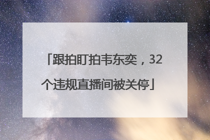 跟拍盯拍韦东奕，32个违规直播间被关停