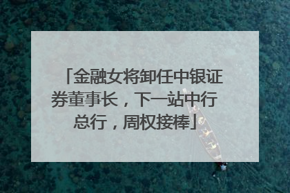 金融女将卸任中银证券董事长，下一站中行总行，周权接棒