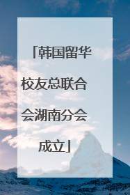 韩国留华校友总联合会湖南分会成立