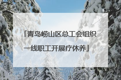 青岛崂山区总工会组织一线职工开展疗休养