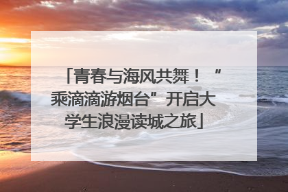 青春与海风共舞！“乘滴滴游烟台”开启大学生浪漫读城之旅