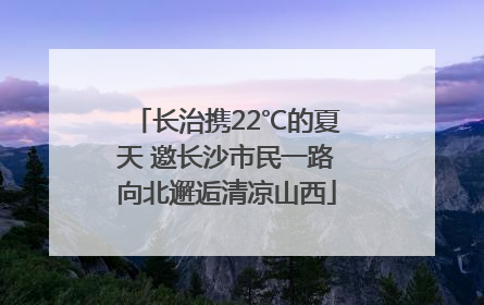 长治携22℃的夏天 邀长沙市民一路向北邂逅清凉山西