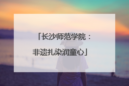 长沙师范学院：非遗扎染润童心