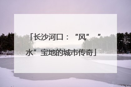 长沙河口：“风”“水”宝地的城市传奇