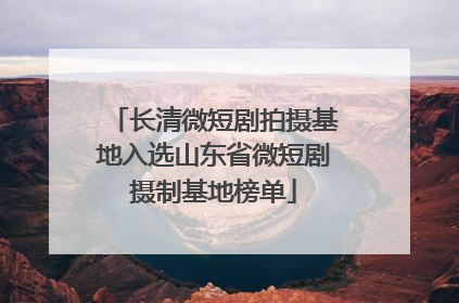 长清微短剧拍摄基地入选山东省微短剧摄制基地榜单