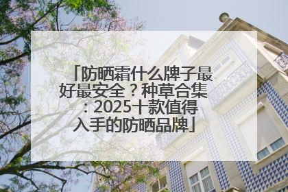 防晒霜什么牌子最好最安全？种草合集：2025十款值得入手的防晒品牌
