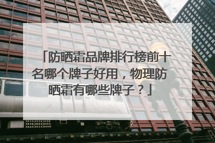 防晒霜品牌排行榜前十名哪个牌子好用，物理防晒霜有哪些牌子？