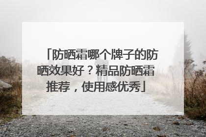防晒霜哪个牌子的防晒效果好？精品防晒霜推荐，使用感优秀