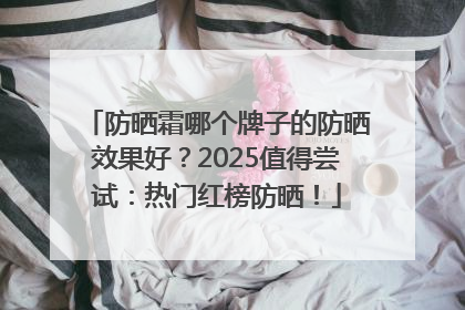 防晒霜哪个牌子的防晒效果好？2025值得尝试：热门红榜防晒！