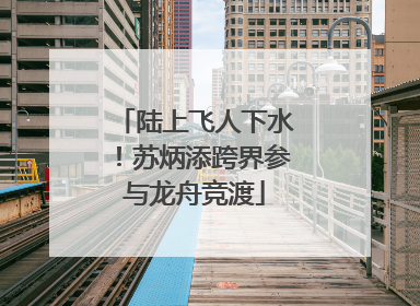 陆上飞人下水！苏炳添跨界参与龙舟竞渡