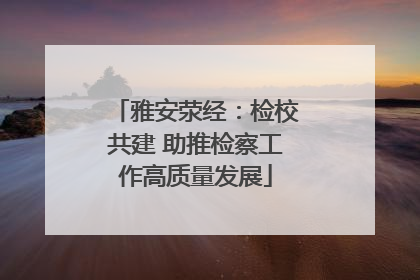 雅安荥经：检校共建 助推检察工作高质量发展