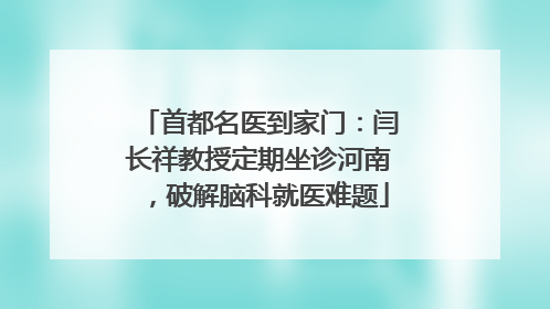 首都名医到家门：闫长祥教授定期坐诊河南，破解脑科就医难题